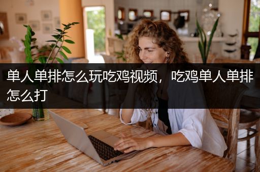 单人单排怎么玩吃鸡视频，吃鸡单人单排怎么打