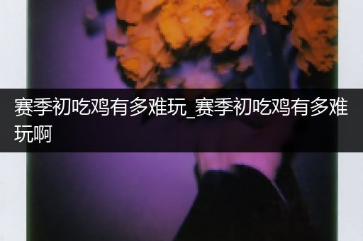 赛季初吃鸡有多难玩_赛季初吃鸡有多难玩啊