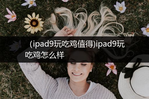 （ipad9玩吃鸡值得)ipad9玩吃鸡怎么样