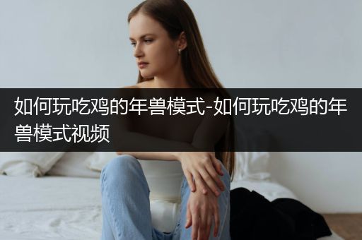 如何玩吃鸡的年兽模式-如何玩吃鸡的年兽模式视频