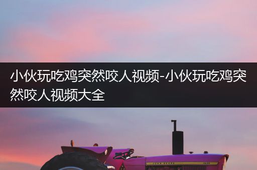 小伙玩吃鸡突然咬人视频-小伙玩吃鸡突然咬人视频大全