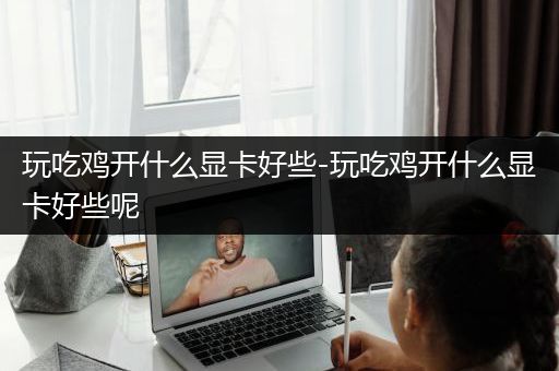 玩吃鸡开什么显卡好些-玩吃鸡开什么显卡好些呢