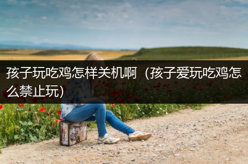 孩子玩吃鸡怎样关机啊（孩子爱玩吃鸡怎么禁止玩）