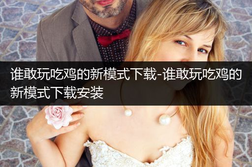谁敢玩吃鸡的新模式下载-谁敢玩吃鸡的新模式下载安装