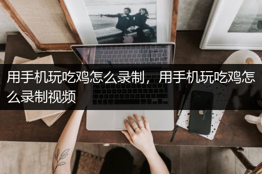 用手机玩吃鸡怎么录制，用手机玩吃鸡怎么录制视频