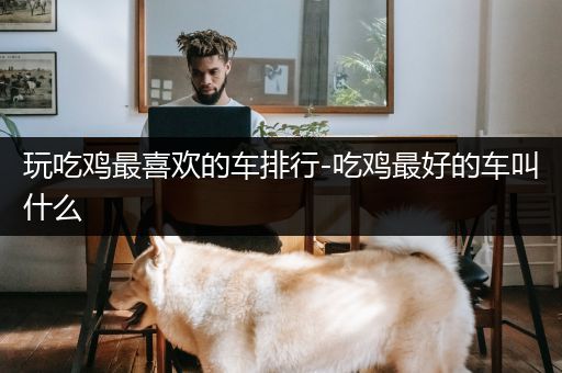 玩吃鸡最喜欢的车排行-吃鸡最好的车叫什么