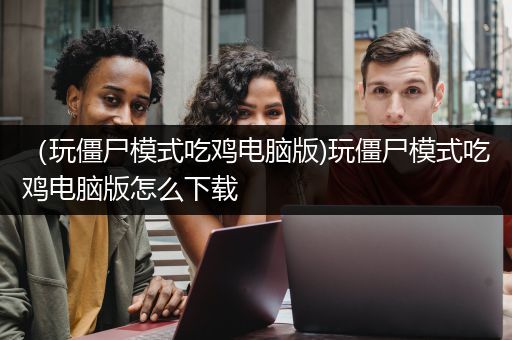 （玩僵尸模式吃鸡电脑版)玩僵尸模式吃鸡电脑版怎么下载