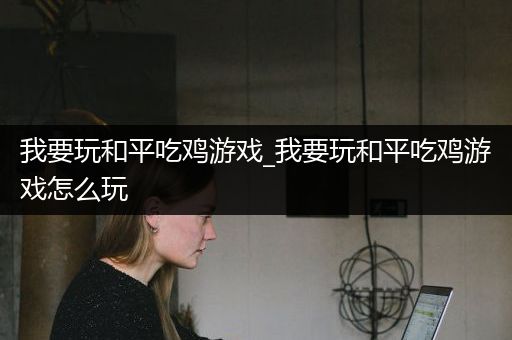 我要玩和平吃鸡游戏_我要玩和平吃鸡游戏怎么玩