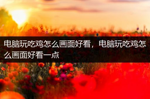 电脑玩吃鸡怎么画面好看，电脑玩吃鸡怎么画面好看一点