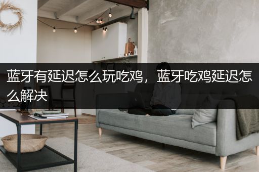 蓝牙有延迟怎么玩吃鸡，蓝牙吃鸡延迟怎么解决