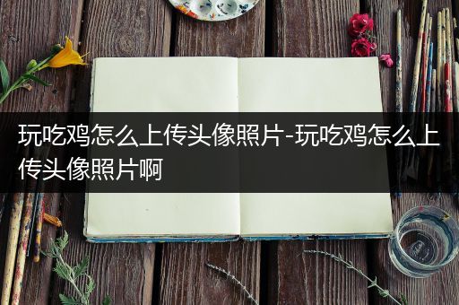 玩吃鸡怎么上传头像照片-玩吃鸡怎么上传头像照片啊