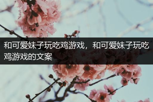 和可爱妹子玩吃鸡游戏，和可爱妹子玩吃鸡游戏的文案