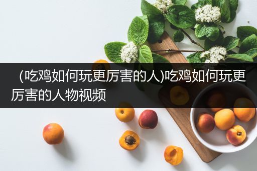 （吃鸡如何玩更厉害的人)吃鸡如何玩更厉害的人物视频