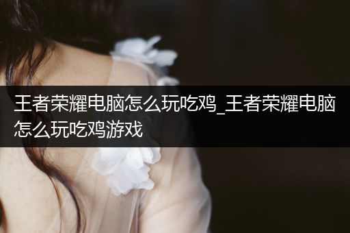 王者荣耀电脑怎么玩吃鸡_王者荣耀电脑怎么玩吃鸡游戏