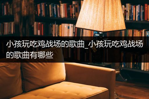小孩玩吃鸡战场的歌曲_小孩玩吃鸡战场的歌曲有哪些