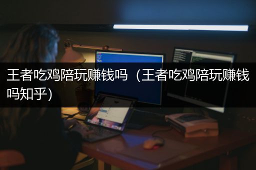王者吃鸡陪玩赚钱吗（王者吃鸡陪玩赚钱吗知乎）