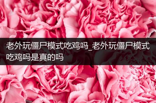 老外玩僵尸模式吃鸡吗_老外玩僵尸模式吃鸡吗是真的吗