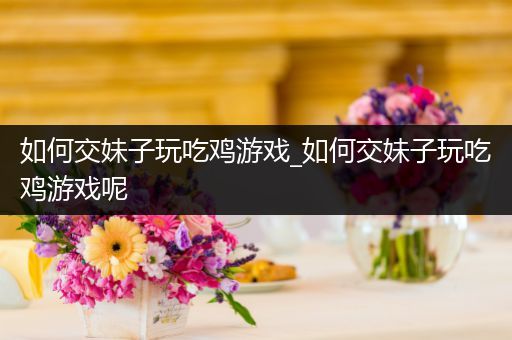 如何交妹子玩吃鸡游戏_如何交妹子玩吃鸡游戏呢