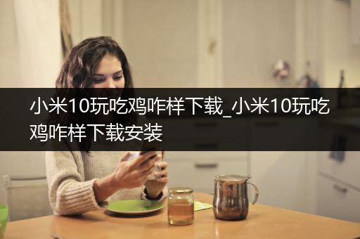 小米10玩吃鸡咋样下载_小米10玩吃鸡咋样下载安装