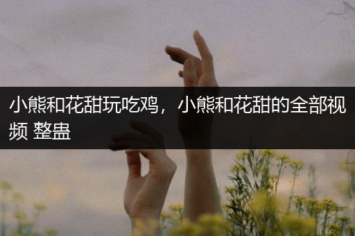 小熊和花甜玩吃鸡，小熊和花甜的全部视频 整蛊