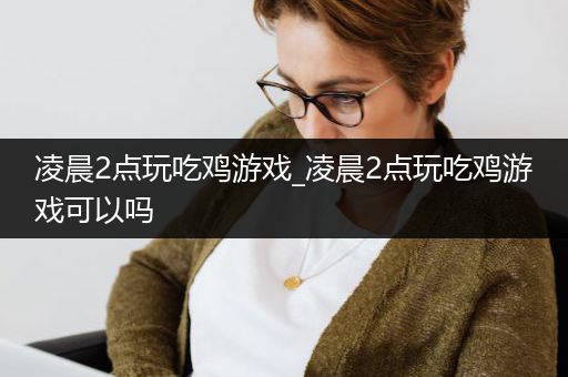 凌晨2点玩吃鸡游戏_凌晨2点玩吃鸡游戏可以吗