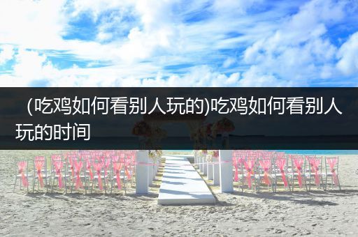 （吃鸡如何看别人玩的)吃鸡如何看别人玩的时间