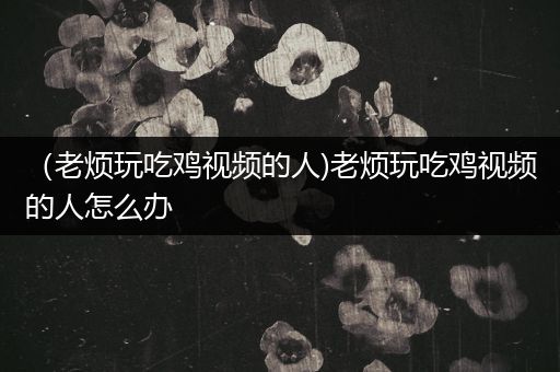 （老烦玩吃鸡视频的人)老烦玩吃鸡视频的人怎么办