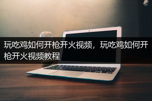 玩吃鸡如何开枪开火视频，玩吃鸡如何开枪开火视频教程
