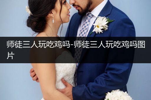 师徒三人玩吃鸡吗-师徒三人玩吃鸡吗图片