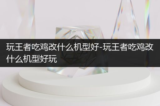 玩王者吃鸡改什么机型好-玩王者吃鸡改什么机型好玩