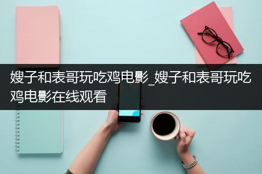 嫂子和表哥玩吃鸡电影_嫂子和表哥玩吃鸡电影在线观看