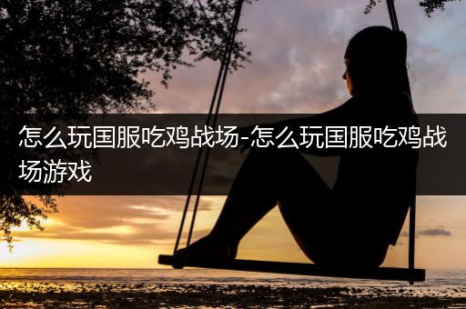 怎么玩国服吃鸡战场-怎么玩国服吃鸡战场游戏