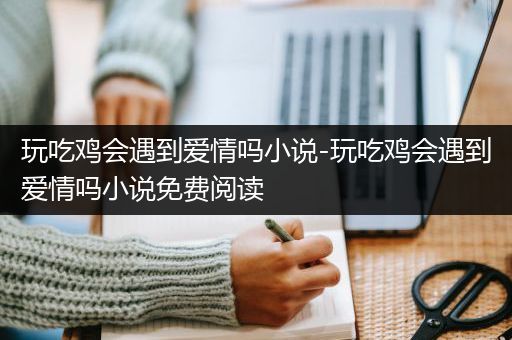玩吃鸡会遇到爱情吗小说-玩吃鸡会遇到爱情吗小说免费阅读