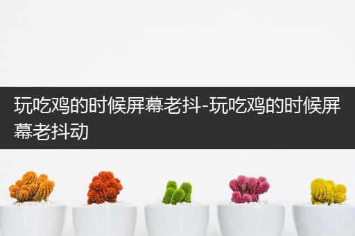 玩吃鸡的时候屏幕老抖-玩吃鸡的时候屏幕老抖动