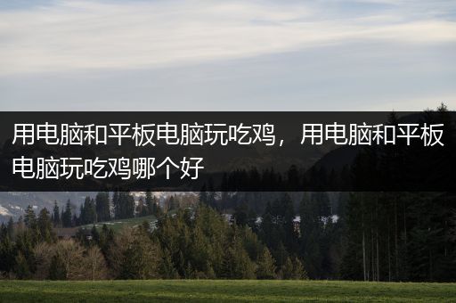用电脑和平板电脑玩吃鸡，用电脑和平板电脑玩吃鸡哪个好