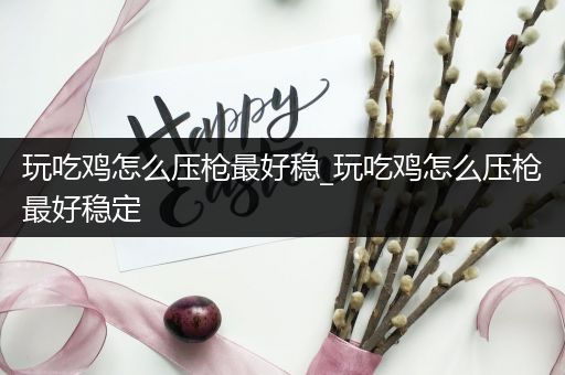 玩吃鸡怎么压枪最好稳_玩吃鸡怎么压枪最好稳定
