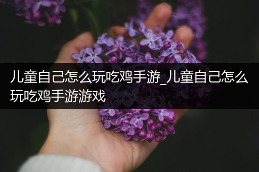 儿童自己怎么玩吃鸡手游_儿童自己怎么玩吃鸡手游游戏