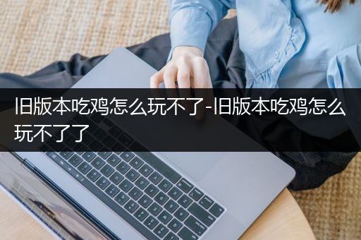 旧版本吃鸡怎么玩不了-旧版本吃鸡怎么玩不了了