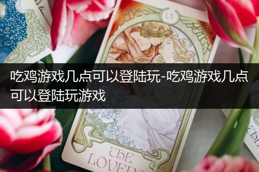 吃鸡游戏几点可以登陆玩-吃鸡游戏几点可以登陆玩游戏