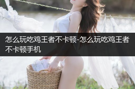 怎么玩吃鸡王者不卡顿-怎么玩吃鸡王者不卡顿手机