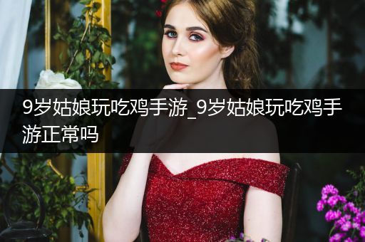 9岁姑娘玩吃鸡手游_9岁姑娘玩吃鸡手游正常吗