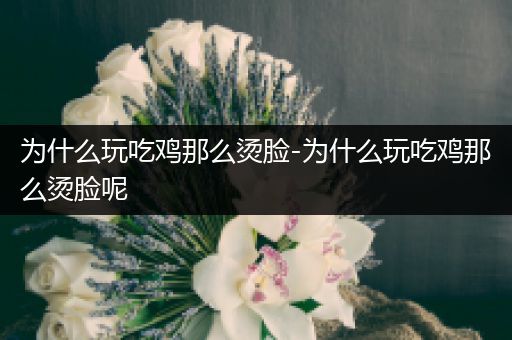 为什么玩吃鸡那么烫脸-为什么玩吃鸡那么烫脸呢