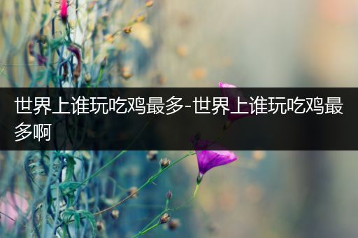 世界上谁玩吃鸡最多-世界上谁玩吃鸡最多啊