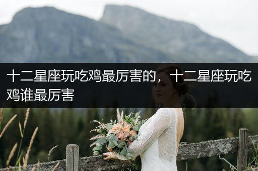 十二星座玩吃鸡最厉害的，十二星座玩吃鸡谁最厉害