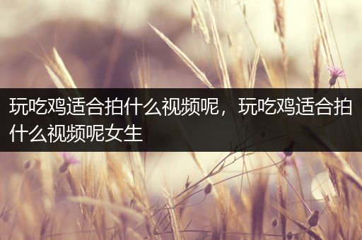 玩吃鸡适合拍什么视频呢，玩吃鸡适合拍什么视频呢女生