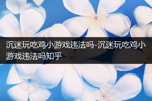 沉迷玩吃鸡小游戏违法吗-沉迷玩吃鸡小游戏违法吗知乎