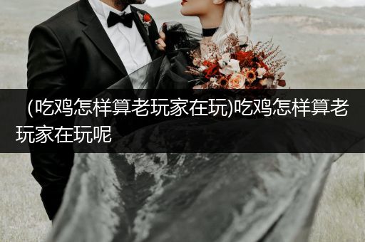 （吃鸡怎样算老玩家在玩)吃鸡怎样算老玩家在玩呢