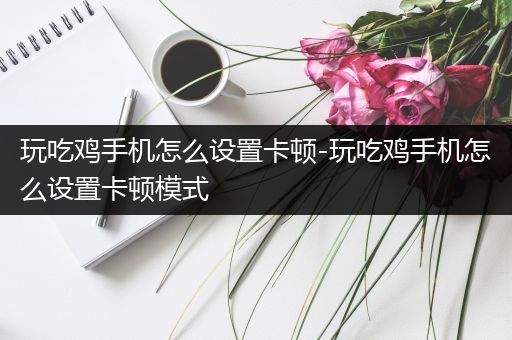 玩吃鸡手机怎么设置卡顿-玩吃鸡手机怎么设置卡顿模式