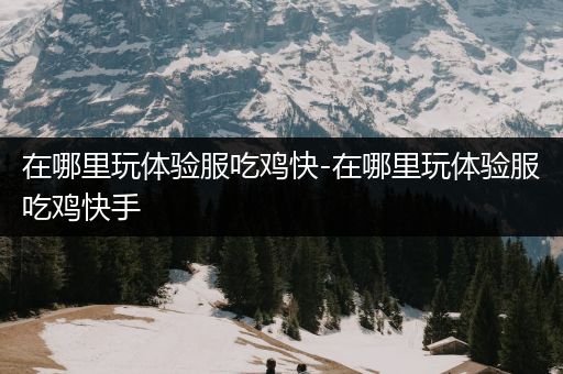 在哪里玩体验服吃鸡快-在哪里玩体验服吃鸡快手