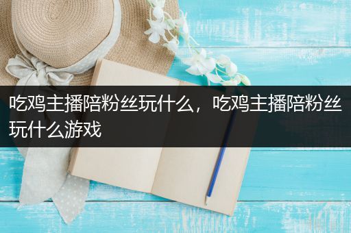 吃鸡主播陪粉丝玩什么，吃鸡主播陪粉丝玩什么游戏
